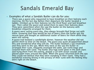  Examples of what a Sandals Butler can do for you:
◦ There was a guest who requested to have breakfast on their balcony each
morning. On the last day before their departure the butler located a
ladder, climbed up to their balcony (on the third floor) and laid breakfast
out. Then called the guest and asked them to open their balcony door.
They were speechless when the saw the butler on the balcony with
breakfast elegantly arranged for them.
◦ A guest went sailing every day, they always brought Red Stripe out with
them. Knowing that they would be out of beers soon the butler got the
rescue boat and bought an additional cooler of beers for them while they
were still sailing.
◦ A guest had booked a candlelight dinner, however the weather did not
permit them to dine on the beach. The guest was quite disappointed about
this and wondered what they will do. The butler booked a spa treatment
and they went to the spa. While they were at the spa the butler re-
arranged their suite, elegantly arranged the table, got some bags and
covered them with sand. The butler also had some glow in the dark stars
and hung them from the ceiling, played a CD with ocean sounds and
placed palm trees around the table. When the guest returned from the spa
they could not believe that they were standing in their room. They had a
wonderful evening dining in the privacy of their suite with the feeling they
were right on the beach.
 