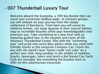  007 Thunderball Luxury Tour
◦ Welcome aboard the Exzooma, a 35ft Sea Rocket that can
travel over extremely shallow water. In intimate groups,
you will embark on your journey from the sleepy
settlement of Barreterre. From here you will cruise by
celebrity homes, see large iguanas in their natural habitat,
stop to incredible beaches while your knowledgeable crew
entertain you. Take snorkeling to a new level with an
Amazing guided tour in the canyons and caves of the
infamous Thunderball Grotto. Play with the "swimming
pigs" and jump into azure blue waters while you swim with
friendly sharks at the exclusive Compass Cay. Finish the
day with the world's best "home-made rum cake" on a
perfect two-mile-long sandbar in the middle of nowhere.
Snacks, beverages, beers and lunch a the Staniel Cay Yacht
Club are included. See everything the Exumas have to
offer on this adventurous excursion.
 
