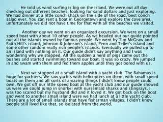 He told us wind surfing is big on the island. We were out all day
checking out different beaches, looking for sand dollars and just exploring.
We had dinner at a little conch shack on the side of the road, best conch
salad ever. You can rent a boat in Georgetown and explore the cove area,
unfortunately we did not have time for that with all the beaches we visited.
Another day we went on an organized excursion. We were on a small
speed boat with about 10 other people. As we headed out our guide pointed
out all the islands owned by famous people. We went by Tim McGraw and
Faith Hill's island, Johnson & Johnson's island, Penn and Teller's island and
some other random really rich people's islands. Eventually we pulled up to
an island with nothing on it. Our guide didn't say anything and I was
wondering why we stopped. All the sudden a herd of pigs came out the
bushes and started swimming toward our boat. It was so crazy. We jumped
in and swam with them and fed them apples until they got bored with us.
Next we stopped at a small island with a yacht club. The Bahamas is
huge for yachters. We saw yachts with helicopters on them, with small speed
boats on them and all sorts of amazing things I didn't know people could
own. We got off our little speed boat at the yacht club and our guide showed
us were we could jump in snorkel with nursemaid sharks and stingrays. I
was too scared but my husband did and it loved it. We got back on the boat
and went to another small island were we had lunch at a little yacht club.
There are a lot of small islands that have fisherman villages, I didn't know
people still lived like that, so isolated from the world.
 