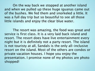 On the way back we stopped at another island
and when we pulled up these huge iguanas came out
of the bushes. We fed them and snorkeled a little. It
was a full day trip but so beautiful to see all those
little islands and enjoy the clear blue water.
The resort was amazing, the food was great and
service is first class. It is a very laid back island and
resort. The resort does have live entertainment every
night but it is definitely not a party resort. The island
is not touristy at all, Sandals is the only all-inclusive
resort on the island. Most of the others are condos or
private vacation houses. I hope you enjoy the
presentation. I promise none of my photos are photo
shopped!
 