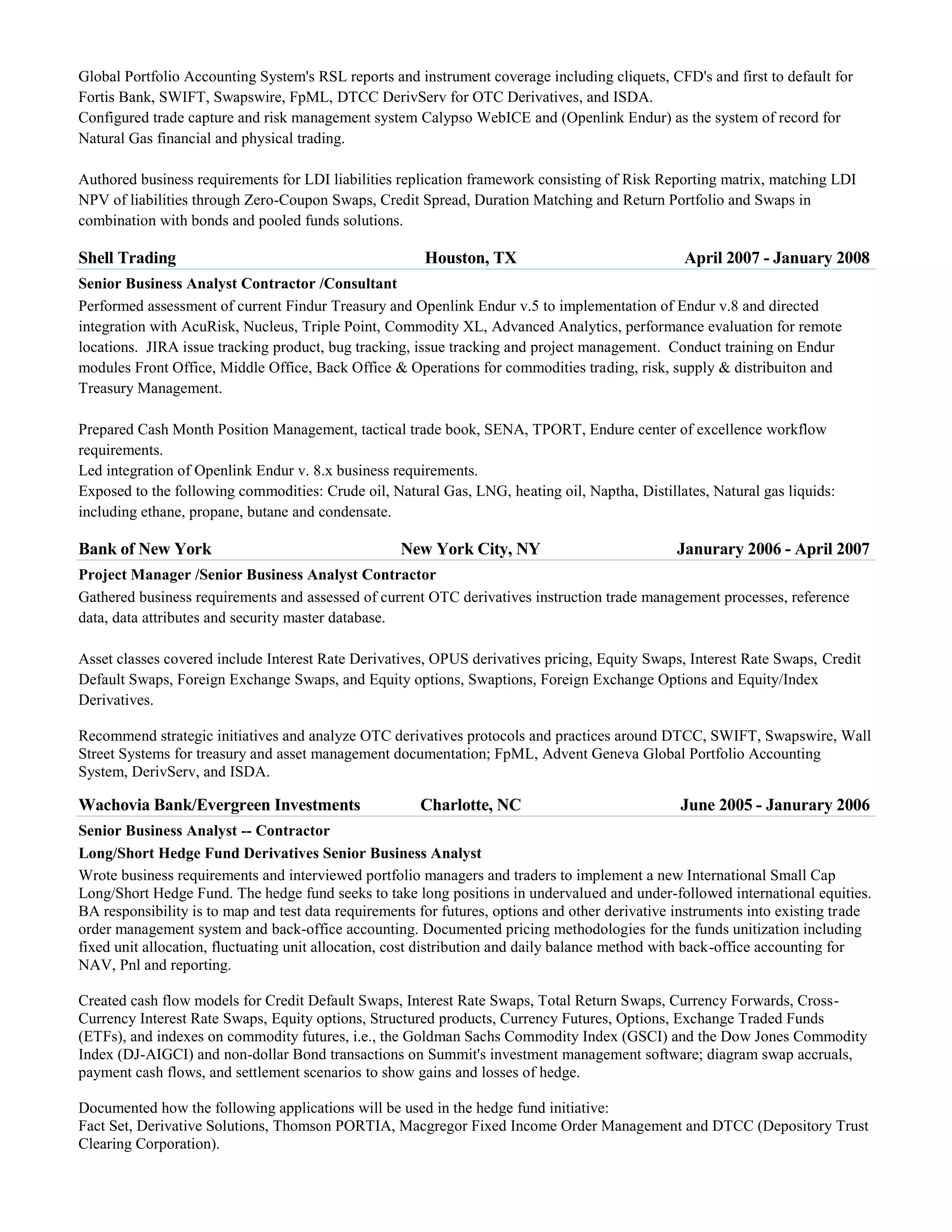 Global Portfolio Accounting System's RSL reports and instrument coverage including cliquets, CFD's and first to default for
Fortis Bank, SWIFT, Swapswire, FpML, DTCC DerivServ for OTC Derivatives, and ISDA.
Configured trade capture and risk management system Calypso WebICE and (Openlink Endur) as the system of record for
Natural Gas financial and physical trading.
Authored business requirements for LDI liabilities replication framework consisting of Risk Reporting matrix, matching LDI
NPV of liabilities through Zero-Coupon Swaps, Credit Spread, Duration Matching and Return Portfolio and Swaps in
combination with bonds and pooled funds solutions.

Shell Trading

Houston, TX

April 2007 - January 2008

Senior Business Analyst Contractor /Consultant
Performed assessment of current Findur Treasury and Openlink Endur v.5 to implementation of Endur v.8 and directed
integration with AcuRisk, Nucleus, Triple Point, Commodity XL, Advanced Analytics, performance evaluation for remote
locations. JIRA issue tracking product, bug tracking, issue tracking and project management. Conduct training on Endur
modules Front Office, Middle Office, Back Office & Operations for commodities trading, risk, supply & distribuiton and
Treasury Management.
Prepared Cash Month Position Management, tactical trade book, SENA, TPORT, Endure center of excellence workflow
requirements.
Led integration of Openlink Endur v. 8.x business requirements.
Exposed to the following commodities: Crude oil, Natural Gas, LNG, heating oil, Naptha, Distillates, Natural gas liquids:
including ethane, propane, butane and condensate.

Bank of New York

New York City, NY

Janurary 2006 - April 2007

Project Manager /Senior Business Analyst Contractor
Gathered business requirements and assessed of current OTC derivatives instruction trade management processes, reference
data, data attributes and security master database.
Asset classes covered include Interest Rate Derivatives, OPUS derivatives pricing, Equity Swaps, Interest Rate Swaps, Credit
Default Swaps, Foreign Exchange Swaps, and Equity options, Swaptions, Foreign Exchange Options and Equity/Index
Derivatives.
Recommend strategic initiatives and analyze OTC derivatives protocols and practices around DTCC, SWIFT, Swapswire, Wall
Street Systems for treasury and asset management documentation; FpML, Advent Geneva Global Portfolio Accounting
System, DerivServ, and ISDA.

Wachovia Bank/Evergreen Investments

Charlotte, NC

June 2005 - Janurary 2006

Senior Business Analyst -- Contractor
Long/Short Hedge Fund Derivatives Senior Business Analyst
Wrote business requirements and interviewed portfolio managers and traders to implement a new International Small Cap
Long/Short Hedge Fund. The hedge fund seeks to take long positions in undervalued and under-followed international equities.
BA responsibility is to map and test data requirements for futures, options and other derivative instruments into existing trade
order management system and back-office accounting. Documented pricing methodologies for the funds unitization including
fixed unit allocation, fluctuating unit allocation, cost distribution and daily balance method with back-office accounting for
NAV, Pnl and reporting.
Created cash flow models for Credit Default Swaps, Interest Rate Swaps, Total Return Swaps, Currency Forwards, CrossCurrency Interest Rate Swaps, Equity options, Structured products, Currency Futures, Options, Exchange Traded Funds
(ETFs), and indexes on commodity futures, i.e., the Goldman Sachs Commodity Index (GSCI) and the Dow Jones Commodity
Index (DJ-AIGCI) and non-dollar Bond transactions on Summit's investment management software; diagram swap accruals,
payment cash flows, and settlement scenarios to show gains and losses of hedge.
Documented how the following applications will be used in the hedge fund initiative:
Fact Set, Derivative Solutions, Thomson PORTIA, Macgregor Fixed Income Order Management and DTCC (Depository Trust
Clearing Corporation).

 