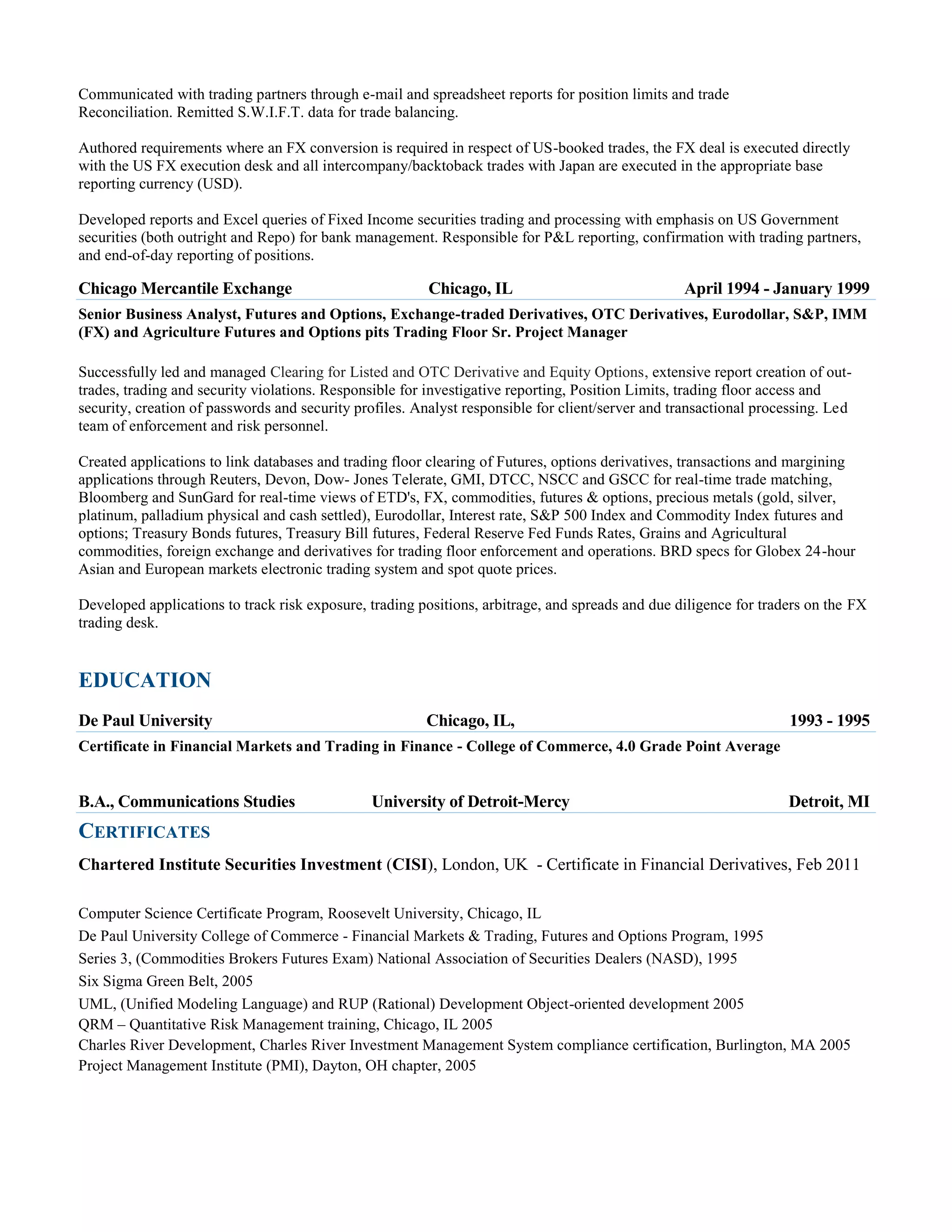Communicated with trading partners through e-mail and spreadsheet reports for position limits and trade
Reconciliation. Remitted S.W.I.F.T. data for trade balancing.
Authored requirements where an FX conversion is required in respect of US-booked trades, the FX deal is executed directly
with the US FX execution desk and all intercompany/backtoback trades with Japan are executed in the appropriate base
reporting currency (USD).
Developed reports and Excel queries of Fixed Income securities trading and processing with emphasis on US Government
securities (both outright and Repo) for bank management. Responsible for P&L reporting, confirmation with trading partners,
and end-of-day reporting of positions.

Chicago Mercantile Exchange

Chicago, IL

April 1994 - January 1999

Senior Business Analyst, Futures and Options, Exchange-traded Derivatives, OTC Derivatives, Eurodollar, S&P, IMM
(FX) and Agriculture Futures and Options pits Trading Floor Sr. Project Manager
Successfully led and managed Clearing for Listed and OTC Derivative and Equity Options, extensive report creation of outtrades, trading and security violations. Responsible for investigative reporting, Position Limits, trading floor access and
security, creation of passwords and security profiles. Analyst responsible for client/server and transactional processing. Led
team of enforcement and risk personnel.
Created applications to link databases and trading floor clearing of Futures, options derivatives, transactions and margining
applications through Reuters, Devon, Dow- Jones Telerate, GMI, DTCC, NSCC and GSCC for real-time trade matching,
Bloomberg and SunGard for real-time views of ETD's, FX, commodities, futures & options, precious metals (gold, silver,
platinum, palladium physical and cash settled), Eurodollar, Interest rate, S&P 500 Index and Commodity Index futures and
options; Treasury Bonds futures, Treasury Bill futures, Federal Reserve Fed Funds Rates, Grains and Agricultural
commodities, foreign exchange and derivatives for trading floor enforcement and operations. BRD specs for Globex 24-hour
Asian and European markets electronic trading system and spot quote prices.
Developed applications to track risk exposure, trading positions, arbitrage, and spreads and due diligence for traders on the FX
trading desk.

EDUCATION
De Paul University

Chicago, IL,

1993 - 1995

Certificate in Financial Markets and Trading in Finance - College of Commerce, 4.0 Grade Point Average

B.A., Communications Studies

University of Detroit-Mercy

Detroit, MI

CERTIFICATES
Chartered Institute Securities Investment (CISI), London, UK - Certificate in Financial Derivatives, Feb 2011
Computer Science Certificate Program, Roosevelt University, Chicago, IL
De Paul University College of Commerce - Financial Markets & Trading, Futures and Options Program, 1995
Series 3, (Commodities Brokers Futures Exam) National Association of Securities Dealers (NASD), 1995
Six Sigma Green Belt, 2005
UML, (Unified Modeling Language) and RUP (Rational) Development Object-oriented development 2005
QRM – Quantitative Risk Management training, Chicago, IL 2005
Charles River Development, Charles River Investment Management System compliance certification, Burlington, MA 2005
Project Management Institute (PMI), Dayton, OH chapter, 2005

 