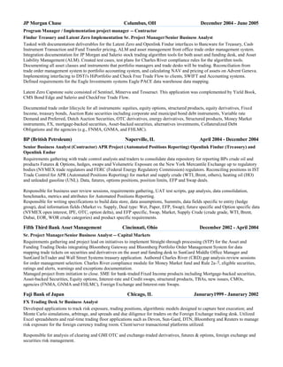 JP Morgan Chase

Columbus, OH

December 2004 - June 2005

Program Manager / Implementation project manager -- Contractor
Findur Treasury and Latent Zero Implementation Sr. Project Manager/Senior Business Analyst
Tasked with documentation deliverables for the Latent Zero and Openlink Findur interfaces to Bancware for Treasury, Cash
Instrument Transaction and Fund Transfer pricing, ALM and asset management front office trade order management system.
Integration documentation for JP Morgan and Salerio stock trading algorithm tools for both asset and funding desk, and Asset
Liability Management (ALM). Created test cases, test plans for Charles River compliance rules for the algorithm tools.
Documenting all asset classes and instruments that portfolio managers and trade desks will be trading. Reconciliation from
trade order management system to portfolio accounting system, and calculating NAV and pricing of assets on Advent Geneva.
Implementing interfacing to DSTi's HiPortfolio and Check Free Trade Flow to clients, SWIFT and Accounting systems.
Defined requirements for the Eagle Investments systems Eagle PACE data warehouse data mapping.
Latent Zero Capstone suite consisted of Sentinel, Minerva and Tesseract. This application was complemented by Yield Book,
CMS Bond Edge and Salerio and CheckFree Trade Flow.
Documented trade order lifecycle for all instruments: equities, equity options, structured products, equity derivatives, Fixed
Income, treasury bonds, Auction Rate securities including corporate and municipal bond debt instruments, Variable rate
Demand and Preferred, Dutch Auction Securities, OTC derivatives, energy derivatives, Structured products, Money Market
instruments, FX, mortgage-backed securities, Asset-backed securities, alternatives investments, Collateralized Debt
Obligations and the agencies (e.g., FNMA, GNMA, and FHLMC).

BP (British Petroleum)

Naperville, IL

April 2004 - December 2004

Senior Business Analyst (Contractor) APR Project (Automated Positions Reporting) Openlink Findur (Treasury) and
Openlink Endur
Requirements gathering with trade control analysts and traders to consolidate data repository for reporting BPs crude oil and
products Futures & Options, hedges, swaps and Volumetric Exposure on the New York Mercantile Exchange up to regulatory
bodies (NYMEX trade regulators and FERC (Federal Energy Regulatory Commission) regulators. Reconciling positions in IST
Trade Control for APR (Automated Positions Reporting) for market and supply crude (WTI, Brent, others), heating oil (HO)
and unleaded gasoline (UNL). Data, futures, options positions, position limits, EFP and Swap deals.
Responsible for business user review sessions, requirements gathering, UAT test scripts, gap analysis, data consolidation,
benchmarks, metrics and attributes for Automated Positions Reporting.
Responsible for writing specifications to build data store, data assumptions, Summits, data fields specific to entity (hedge
group), deal information fields (Market vs. Supply, Deal type: Wet, Paper, EFP, Swap); future specific and Option specific data
(NYMEX open interest, IPE, OTC, option delta), and EFP specific, Swap, Market, Supply Crude (crude grade, WTI, Brent,
Dubai, EOR, WOR crude categories) and product specific requirements.

Fifth Third Bank Asset Management

Cincinnati, Ohio

December 2002 - April 2004

Sr. Project Manager/Senior Business Analyst -- Capital Markets
Requirements gathering and project lead on initiatives to implement Straight-through processing (STP) for the Asset and
Funding Trading Desks integrating Bloomberg Gateway and Bloomberg Portfolio Order Management System for data
mapping trade tickets on securities and derivatives on the asset and funding desk to SunGard Middle Office Manager and
SunGard InTrader and Wall Street Systems treasury application. Authored Charles River (CRD) gap analysis review sessions
for order management selection. Charles River compliance module for Money Market fund and Rule 2a-7, eligible securities,
ratings and alerts, warnings and exceptions documentation.
Managed project from initiation to close. SME for bank-traded Fixed Income products including Mortgage-backed securities,
Asset-backed Securities, Equity options, Interest-rate and Credit swaps, structured products, TBAs, new issues, CMOs,
agencies (FNMA, GNMA and FHLMC), Foreign Exchange and Interest-rate Swaps.

Fuji Bank of Japan

Chicago, IL

Janurary1999 - Janurary 2002

FX Trading Desk Sr Business Analyst
Developed applications to track risk exposure, trading positions, algorithmic models designed to capture best execution; and
Monte Carlo simulations, arbitrage, and spreads and due diligence for traders on the Foreign Exchange trading desk. Utilized
Excel spreadsheets and real-time trading floor applications such as Devon, Sun-Gard, DTN, Bloomberg and Reuters to manage
risk exposure for the foreign currency trading room. Client/server transactional platforms utilized.
Responsible for analysis of clearing and GMI OTC and exchange-traded derivatives, futures & options, foreign exchange and
securities risk management.

 