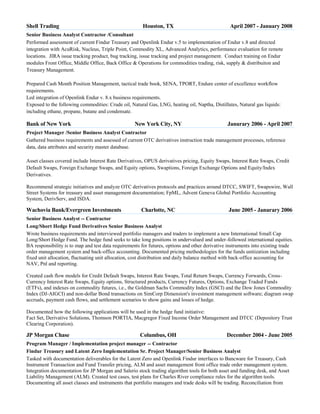 Shell Trading

Houston, TX

April 2007 - January 2008

Senior Business Analyst Contractor /Consultant
Performed assessment of current Findur Treasury and Openlink Endur v.5 to implementation of Endur v.8 and directed
integration with AcuRisk, Nucleus, Triple Point, Commodity XL, Advanced Analytics, performance evaluation for remote
locations. JIRA issue tracking product, bug tracking, issue tracking and project management. Conduct training on Endur
modules Front Office, Middle Office, Back Office & Operations for commodities trading, risk, supply & distribuiton and
Treasury Management.
Prepared Cash Month Position Management, tactical trade book, SENA, TPORT, Endure center of excellence workflow
requirements.
Led integration of Openlink Endur v. 8.x business requirements.
Exposed to the following commodities: Crude oil, Natural Gas, LNG, heating oil, Naptha, Distillates, Natural gas liquids:
including ethane, propane, butane and condensate.

Bank of New York

New York City, NY

Janurary 2006 - April 2007

Project Manager /Senior Business Analyst Contractor
Gathered business requirements and assessed of current OTC derivatives instruction trade management processes, reference
data, data attributes and security master database.
Asset classes covered include Interest Rate Derivatives, OPUS derivatives pricing, Equity Swaps, Interest Rate Swaps, Credit
Default Swaps, Foreign Exchange Swaps, and Equity options, Swaptions, Foreign Exchange Options and Equity/Index
Derivatives.
Recommend strategic initiatives and analyze OTC derivatives protocols and practices around DTCC, SWIFT, Swapswire, Wall
Street Systems for treasury and asset management documentation; FpML, Advent Geneva Global Portfolio Accounting
System, DerivServ, and ISDA.

Wachovia Bank/Evergreen Investments

Charlotte, NC

June 2005 - Janurary 2006

Senior Business Analyst -- Contractor
Long/Short Hedge Fund Derivatives Senior Business Analyst
Wrote business requirements and interviewed portfolio managers and traders to implement a new International Small Cap
Long/Short Hedge Fund. The hedge fund seeks to take long positions in undervalued and under-followed international equities.
BA responsibility is to map and test data requirements for futures, options and other derivative instruments into existing trade
order management system and back-office accounting. Documented pricing methodologies for the funds unitization including
fixed unit allocation, fluctuating unit allocation, cost distribution and daily balance method with back-office accounting for
NAV, Pnl and reporting.
Created cash flow models for Credit Default Swaps, Interest Rate Swaps, Total Return Swaps, Currency Forwards, CrossCurrency Interest Rate Swaps, Equity options, Structured products, Currency Futures, Options, Exchange Traded Funds
(ETFs), and indexes on commodity futures, i.e., the Goldman Sachs Commodity Index (GSCI) and the Dow Jones Commodity
Index (DJ-AIGCI) and non-dollar Bond transactions on SimCorp Dimension's investment management software; diagram swap
accruals, payment cash flows, and settlement scenarios to show gains and losses of hedge.
Documented how the following applications will be used in the hedge fund initiative:
Fact Set, Derivative Solutions, Thomson PORTIA, Macgregor Fixed Income Order Management and DTCC (Depository Trust
Clearing Corporation).

JP Morgan Chase

Columbus, OH

December 2004 - June 2005

Program Manager / Implementation project manager -- Contractor
Findur Treasury and Latent Zero Implementation Sr. Project Manager/Senior Business Analyst
Tasked with documentation deliverables for the Latent Zero and Openlink Findur interfaces to Bancware for Treasury, Cash
Instrument Transaction and Fund Transfer pricing, ALM and asset management front office trade order management system.
Integration documentation for JP Morgan and Salerio stock trading algorithm tools for both asset and funding desk, and Asset
Liability Management (ALM). Created test cases, test plans for Charles River compliance rules for the algorithm tools.
Documenting all asset classes and instruments that portfolio managers and trade desks will be trading. Reconciliation from

 