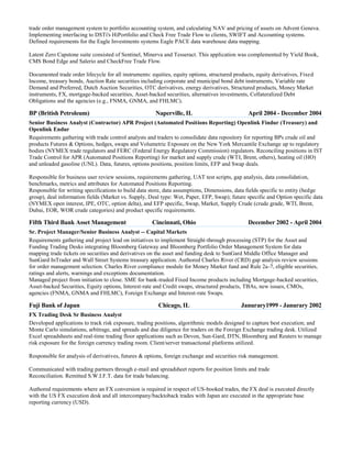 trade order management system to portfolio accounting system, and calculating NAV and pricing of assets on Advent Geneva.
Implementing interfacing to DSTi's HiPortfolio and Check Free Trade Flow to clients, SWIFT and Accounting systems.
Defined requirements for the Eagle Investments systems Eagle PACE data warehouse data mapping.
Latent Zero Capstone suite consisted of Sentinel, Minerva and Tesseract. This application was complemented by Yield Book,
CMS Bond Edge and Salerio and CheckFree Trade Flow.
Documented trade order lifecycle for all instruments: equities, equity options, structured products, equity derivatives, Fixed
Income, treasury bonds, Auction Rate securities including corporate and municipal bond debt instruments, Variable rate
Demand and Preferred, Dutch Auction Securities, OTC derivatives, energy derivatives, Structured products, Money Market
instruments, FX, mortgage-backed securities, Asset-backed securities, alternatives investments, Collateralized Debt
Obligations and the agencies (e.g., FNMA, GNMA, and FHLMC).

BP (British Petroleum)

Naperville, IL

April 2004 - December 2004

Senior Business Analyst (Contractor) APR Project (Automated Positions Reporting) Openlink Findur (Treasury) and
Openlink Endur
Requirements gathering with trade control analysts and traders to consolidate data repository for reporting BPs crude oil and
products Futures & Options, hedges, swaps and Volumetric Exposure on the New York Mercantile Exchange up to regulatory
bodies (NYMEX trade regulators and FERC (Federal Energy Regulatory Commission) regulators. Reconciling positions in IST
Trade Control for APR (Automated Positions Reporting) for market and supply crude (WTI, Brent, others), heating oil (HO)
and unleaded gasoline (UNL). Data, futures, options positions, position limits, EFP and Swap deals.
Responsible for business user review sessions, requirements gathering, UAT test scripts, gap analysis, data consolidation,
benchmarks, metrics and attributes for Automated Positions Reporting.
Responsible for writing specifications to build data store, data assumptions, Dimensions, data fields specific to entity (hedge
group), deal information fields (Market vs. Supply, Deal type: Wet, Paper, EFP, Swap); future specific and Option specific data
(NYMEX open interest, IPE, OTC, option delta), and EFP specific, Swap, Market, Supply Crude (crude grade, WTI, Brent,
Dubai, EOR, WOR crude categories) and product specific requirements.

Fifth Third Bank Asset Management

Cincinnati, Ohio

December 2002 - April 2004

Sr. Project Manager/Senior Business Analyst -- Capital Markets
Requirements gathering and project lead on initiatives to implement Straight-through processing (STP) for the Asset and
Funding Trading Desks integrating Bloomberg Gateway and Bloomberg Portfolio Order Management System for data
mapping trade tickets on securities and derivatives on the asset and funding desk to SunGard Middle Office Manager and
SunGard InTrader and Wall Street Systems treasury application. Authored Charles River (CRD) gap analysis review sessions
for order management selection. Charles River compliance module for Money Market fund and Rule 2a-7, eligible securities,
ratings and alerts, warnings and exceptions documentation.
Managed project from initiation to close. SME for bank-traded Fixed Income products including Mortgage-backed securities,
Asset-backed Securities, Equity options, Interest-rate and Credit swaps, structured products, TBAs, new issues, CMOs,
agencies (FNMA, GNMA and FHLMC), Foreign Exchange and Interest-rate Swaps.

Fuji Bank of Japan

Chicago, IL

Janurary1999 - Janurary 2002

FX Trading Desk Sr Business Analyst
Developed applications to track risk exposure, trading positions, algorithmic models designed to capture best execution; and
Monte Carlo simulations, arbitrage, and spreads and due diligence for traders on the Foreign Exchange trading desk. Utilized
Excel spreadsheets and real-time trading floor applications such as Devon, Sun-Gard, DTN, Bloomberg and Reuters to manage
risk exposure for the foreign currency trading room. Client/server transactional platforms utilized.
Responsible for analysis of derivatives, futures & options, foreign exchange and securities risk management.
Communicated with trading partners through e-mail and spreadsheet reports for position limits and trade
Reconciliation. Remitted S.W.I.F.T. data for trade balancing.
Authored requirements where an FX conversion is required in respect of US-booked trades, the FX deal is executed directly
with the US FX execution desk and all intercompany/backtoback trades with Japan are executed in the appropriate base
reporting currency (USD).

 