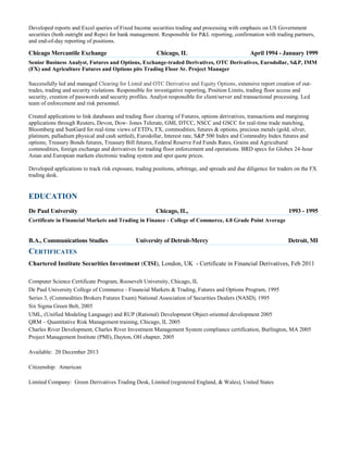 Developed reports and Excel queries of Fixed Income securities trading and processing with emphasis on US Government
securities (both outright and Repo) for bank management. Responsible for P&L reporting, confirmation with trading partners,
and end-of-day reporting of positions.

Chicago Mercantile Exchange

Chicago, IL

April 1994 - January 1999

Senior Business Analyst, Futures and Options, Exchange-traded Derivatives, OTC Derivatives, Eurodollar, S&P, IMM
(FX) and Agriculture Futures and Options pits Trading Floor Sr. Project Manager
Successfully led and managed Clearing for Listed and OTC Derivative and Equity Options, extensive report creation of outtrades, trading and security violations. Responsible for investigative reporting, Position Limits, trading floor access and
security, creation of passwords and security profiles. Analyst responsible for client/server and transactional processing. Led
team of enforcement and risk personnel.
Created applications to link databases and trading floor clearing of Futures, options derivatives, transactions and margining
applications through Reuters, Devon, Dow- Jones Telerate, GMI, DTCC, NSCC and GSCC for real-time trade matching,
Bloomberg and SunGard for real-time views of ETD's, FX, commodities, futures & options, precious metals (gold, silver,
platinum, palladium physical and cash settled), Eurodollar, Interest rate, S&P 500 Index and Commodity Index futures and
options; Treasury Bonds futures, Treasury Bill futures, Federal Reserve Fed Funds Rates, Grains and Agricultural
commodities, foreign exchange and derivatives for trading floor enforcement and operations. BRD specs for Globex 24-hour
Asian and European markets electronic trading system and spot quote prices.
Developed applications to track risk exposure, trading positions, arbitrage, and spreads and due diligence for traders on the FX
trading desk.

EDUCATION
De Paul University

Chicago, IL,

1993 - 1995

Certificate in Financial Markets and Trading in Finance - College of Commerce, 4.0 Grade Point Average

B.A., Communications Studies

University of Detroit-Mercy

Detroit, MI

CERTIFICATES
Chartered Institute Securities Investment (CISI), London, UK - Certificate in Financial Derivatives, Feb 2011
Computer Science Certificate Program, Roosevelt University, Chicago, IL
De Paul University College of Commerce - Financial Markets & Trading, Futures and Options Program, 1995
Series 3, (Commodities Brokers Futures Exam) National Association of Securities Dealers (NASD), 1995
Six Sigma Green Belt, 2005
UML, (Unified Modeling Language) and RUP (Rational) Development Object-oriented development 2005
QRM – Quantitative Risk Management training, Chicago, IL 2005
Charles River Development, Charles River Investment Management System compliance certification, Burlington, MA 2005
Project Management Institute (PMI), Dayton, OH chapter, 2005
Available: 20 December 2013
Citizenship: American
Limited Company: Green Derivatives Trading Desk, Limited (registered England, & Wales), United States

 