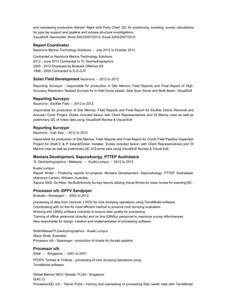 and overseeing production thereof. Night shift Party Chief. QC for positioning, eventing, survey calculations
for pipe lay support and pipeline and subsea structure investigations
VisualSoft, Navimodel, Word 2003/2007/2010, Excel 2003/2007/2010
Report Coordinator
Nautronix Marine Technology Solutions - July 2012 to October 2012
Contracted to Nautronix Marine Technology Solutions
2012 - June 2012 Contracted to TL GeoHydrographics
2005 - 2012 Employed by Boskalis Offshore AS
1998 - 2005 Contracted to D.O.O.R
Solan Field Development Nautronix - 2012 to 2012
Reporting Surveyor - responsible for production of Site Memos, Field Reports and Final Report of High
Accuracy Resolution Seabed Surveys for In-field future assets. Side Scan Sonar and Multi Beam. VisualSoft
Reporting Surveyor
Nautronix - Ekofisk Field - 2012 to 2012
responsible for production of Site Memos, Field Reports and Final Report for Ekofisk Debris Removal and
Acoustic Corer Project. Duties included liaison with Client Representatives and OI Marine crew as well as
preliminary QC of Video data using VisualSoft Review & Visual Edit
Reporting Surveyor
Nautronix - Irish Sea - 2012 to 2012
responsible for production of Site Memos, Field Reports and Final Report for Corrib Field Pipeline Inspection
Project for Shell E & P Ireland/Ocean Installer. Duties included liaison with Client Representatives and OI
Marine crew as well as preliminary QC of Events data using VisualSoft Review & Visual Edit
Montara Development, SapuraAcergy, PTTEP Australasia
TL GeoHydrographics - Malaysia - Kuala Lumpur - 2012 to 2012
Kuala Lumpur-
Report Writer - Finalizing reports for.projects: Montara Development, SapuraAcergy, PTTEP Australasia
(Ashmore Cartier). Western Australia.
Sapura 3000, Go Altair: As-Built/Activity Survey reports utilizing Visual Works for video review for eventing QC.
Processor o/b -DPFV Sandpiper
Boskalis - Norwegian - 2002 to 2012
processing of data from Venturer 3 ROV for rock dumping operations using TerraModel software
Coordinating with on line for most efficient method to produce rock dumping evaluation
Working with QINSy software indirectly to ensure data quality for processing
Training of offline personnel (directly) and on line (QINSy) personnel to maximize survey effectiveness
Also responsible for design, creation and implementation of processing software
Shell/Allseas/TLGeohydrographics - Kuala Lumpur
(Bass Strait, Australia)
Processor o/b - Searanger - production of charts for As-laid pipeline.
Processor o/b
Shell - Singapore - 2001 to 2001
FFDPV Tertnes & Trollnes - processing of rock dumping operations using
TerraModel software.
Global Marine/ NEC/ Geolab/ TLGH - Singapore
(EAC 2)
Processor/QC o/b - Teknik Putra - training and overseeing of processing Elac swath data with TerraModel
 