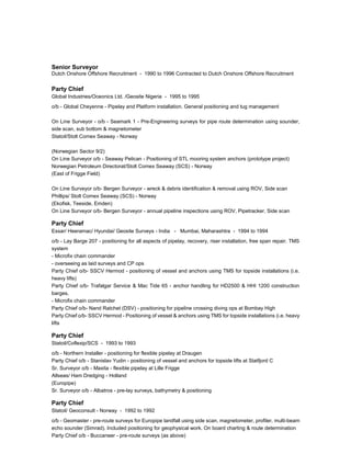 Senior Surveyor
Dutch Onshore Offshore Recruitment - 1990 to 1996 Contracted to Dutch Onshore Offshore Recruitment
Party Chief
Global Industries/Oceonics Ltd. /Geosite Nigeria - 1995 to 1995
o/b - Global Cheyenne - Pipelay and Platform installation. General positioning and tug management
On Line Surveyor - o/b - Seamark 1 - Pre-Engineering surveys for pipe route determination using sounder,
side scan, sub bottom & magnetometer
Statoil/Stolt Comex Seaway - Norway
(Norwegian Sector 9/2)
On Line Surveyor o/b - Seaway Pelican - Positioning of STL mooring system anchors (prototype project)
Norwegian Petroleum Directorat/Stolt Comex Seaway (SCS) - Norway
(East of Frigge Field)
On Line Surveyor o/b- Bergen Surveyor - wreck & debris identification & removal using ROV, Side scan
Phillips/ Stolt Comex Seaway (SCS) - Norway
(Ekofisk, Teeside, Emden)
On Line Surveyor o/b- Bergen Surveyor - annual pipeline inspections using ROV, Pipetracker, Side scan
Party Chief
Essar/ Heeramac/ Hyundai/ Geosite Surveys - India - Mumbai, Maharashtra - 1994 to 1994
o/b - Lay Barge 207 - positioning for all aspects of pipelay, recovery, riser installation, free span repair. TMS
system
- Microfix chain commander
- overseeing as laid surveys and CP ops
Party Chief o/b- SSCV Hermod - positioning of vessel and anchors using TMS for topside installations (i.e.
heavy lifts)
Party Chief o/b- Trafalgar Service & Mac Tide 65 - anchor handling for HD2500 & HHI 1200 construction
barges.
- Microfix chain commander
Party Chief o/b- Nand Ratchet (DSV) - positioning for pipeline crossing diving ops at Bombay High
Party Chief o/b- SSCV Hermod - Positioning of vessel & anchors using TMS for topside installations (i.e. heavy
lifts
Party Chief
Statoil/Coflexip/SCS - 1993 to 1993
o/b - Northern Installer - positioning for flexible pipelay at Draugen
Party Chief o/b - Stanislav Yudin - positioning of vessel and anchors for topside lifts at Statfjord C
Sr. Surveyor o/b - Maxita - flexible pipelay at Lille Frigge
Allseas/ Ham Dredging - Holland
(Europipe)
Sr. Surveyor o/b - Albatros - pre-lay surveys, bathymetry & positioning
Party Chief
Statoil/ Geoconsult - Norway - 1992 to 1992
o/b - Geomaster - pre-route surveys for Europipe landfall using side scan, magnetometer, profiler, multi-beam
echo sounder (Simrad). Included positioning for geophysical work. On board charting & route determination
Party Chief o/b - Buccaneer - pre-route surveys (as above)
 