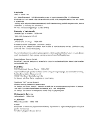 Party Chief
Statoil - 1991 to 1991
o/b - British Enterprise III - ROV & Bathymetric surveys for trenching support of Bar 331 at Zeebrugge
Party Chief o/b - Sara Maatje - side scan & multi-beam (Krupp Atlas) surveys for beachpull ops with Castoro
II at Zeebrugge
Training Officer- Responsible for implementation of IP300 software training program. Designed course, manual
and lectures for instructing new personnel in
On line & post processing packages (duration 8 mths)
Instructor of Hydrography
Jamaican Dept. of Surveys - 1990 to 1990
1989 - 1990 Contracted to D.O.O.R
Party Chief
Jamaican Dept. of Surveys - 1990 to 1990
Canadian Economic Development Association - Jamaica
Seconded to the Jamaican Government from the CHS to instruct students from the Caribbean survey
community in the basics of Hydrography.
Course included electronic positioning, data acquisition and interpretation, tidal theory, chart work, etc. Course
was 6 wks classroom & 6 wks practical exercise surveying Kinston/Port Royal Harbour.
Esso/ Challenger Surveys - Canada
Party Chief - Helicopter positioning of targets for ice monitoring of abandoned drilling islands in the Canadian
Arctic (Beaufort Sea)
Party Chief
NOP/ Shell/ Geosite Surveys - Nigeria - 1989 to 1989
responsible for set up & operation of shallow seismic surveys in mangrove jungle. Also responsible for training,
logistics & organization of local personnel
ONGC/ Volker Stevin/ Geosite Survey -India
Sr. Surveyor o/b - Scan Carrier - positioning for trenching ops
Shell/ Britoil/ EMC/ Intersite - England
(Sole pit, Amethyst, Ravenspurn Developments)
Sr. Surveyor o/b -Scandi Surveyor - pre-route, as laid & pipe lay monitoring supporting Castoro VI laybarge.
Side scan, sub bottom, magnetometer, echo sounder, ROV & sub sea systems
Sr. Surveyor o/b - Castoro VI - navigation of pipelay barge. Tug Mgmt System
Hydrographic Surveyor
Self-employed - 1988 to 1988
Sr. Surveyor
Midland Surveys Ltd - 1988 to 1988
Canada
Responsible for researching equipment and marketing requirements for large scale hydrographic surveys of
pipeline river crossings
Canadian Hydrographic Service - Canada
 