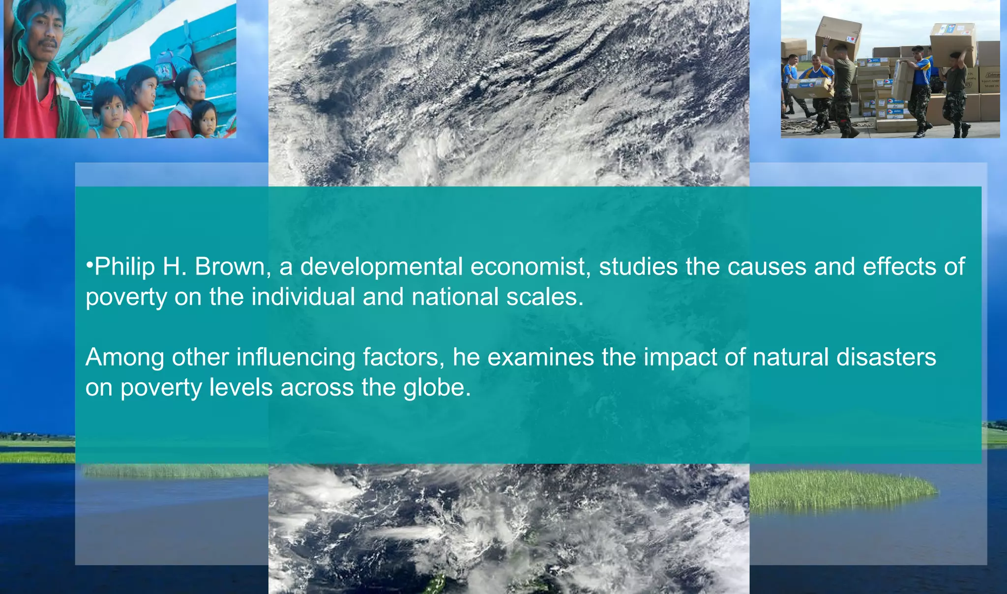 •Philip H. Brown, a developmental economist, studies the causes and effects of
poverty on the individual and national scales.
Among other influencing factors, he examines the impact of natural disasters
on poverty levels across the globe.