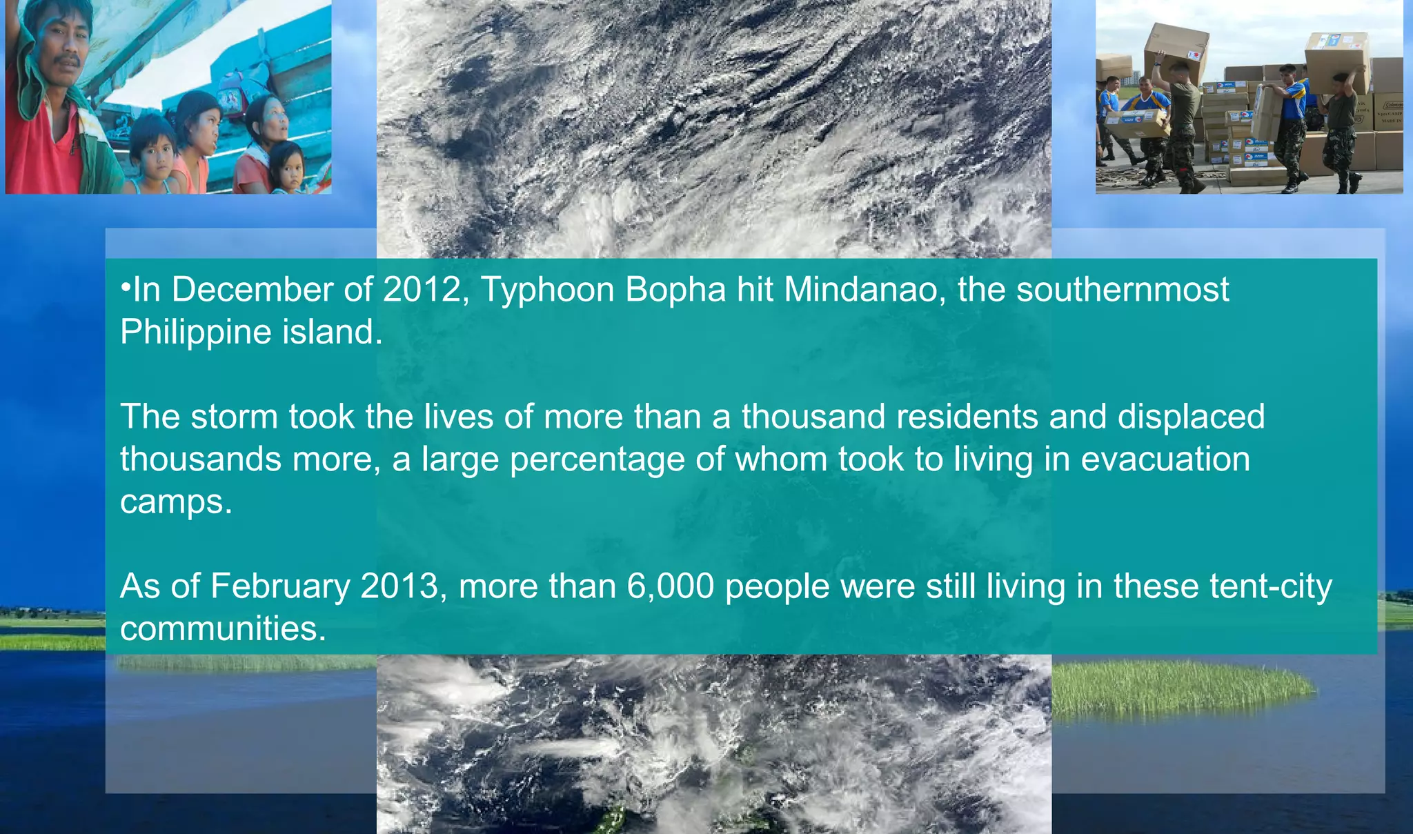 •In December of 2012, Typhoon Bopha hit Mindanao, the southernmost
Philippine island.
The storm took the lives of more than a thousand residents and displaced
thousands more, a large percentage of whom took to living in evacuation
camps.
As of February 2013, more than 6,000 people were still living in these tent-city
communities.