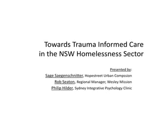 Towards Trauma Informed Care in the NSW Homelessness Sector Presented by: Sage Saegenschnitter, Hopestreet Urban Compssion Rob Seaton, Regional Manager, Wesley Mission Philip Hilder, Sydney Integrative Psychology Clinic 