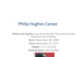 Philip Hughes Career 
Philip Joel Hughes was an Australian Test and One-day 
international cricketer. 
Born: November 30, 1988 
Died: November 27, 2014 
Height: 5’ 6” (1.67m) 
Batting Style: Left-handed 
 