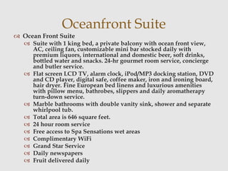 Oceanfront Suite
 Ocean Front Suite
 Suite with 1 king bed, a private balcony with ocean front view,
AC, ceiling fan, customizable mini bar stocked daily with
premium liquors, international and domestic beer, soft drinks,
bottled water and snacks. 24-hr gourmet room service, concierge
and butler service.
 Flat screen LCD TV, alarm clock, iPod/MP3 docking station, DVD
and CD player, digital safe, coffee maker, iron and ironing board,
hair dryer. Fine European bed linens and luxurious amenities
with pillow menu, bathrobes, slippers and daily aromatherapy
turn-down service.
 Marble bathrooms with double vanity sink, shower and separate
whirlpool tub.
 Total area is 646 square feet.
 24 hour room service
 Free access to Spa Sensations wet areas
 Complimentary WiFi
 Grand Star Service
 Daily newspapers
 Fruit delivered daily
 