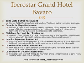  Bella Vista Buffet Restaurant
 Serves full buffet breakfasts and lunches. The finest culinary delights await you.
 Casa de la Playa Restaurant
 Located in front of the sea with a finely appointed décor, offering an eclectic
menu of Mediterranean fusion food served in an interactive & personalized
fashion to provide our guests the most exquisite experience.
 El Galeón Surf and Turf Restaurant
 Another of our themed à la carte restaurants that is guaranteed to surprise and
delight you, with its mouth-watering dishes and fabulous atmosphere.
 Hashira Japanese Restaurant
 Fabulous Asian dishes prepared in our live kitchen or directly at your teppanyaki
table will make dining at the Hashira restaurant a truly unique experience
 La Tentazione Italian Restaurant
 How about an a la carte candlelit dinner savoring the very best Italian cuisine?
Don't think twice - simply give in to temptation.
 Le Tourbillon Gourmet Restaurant
 Specializing in gourmet dining, Le Tourbillon offers a magnificent à la carte menu
and the most seductive of settings.
Plus 5 bars and beach/pool wait service
Iberostar Grand Hotel
Bavaro
 