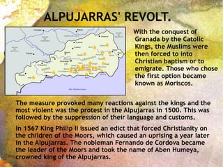 ALPUJARRAS' REVOLT.
The measure provoked many reactions against the kings and the
most violent was the protest in the Alpujarras in 1500. This was
followed by the suppression of their language and customs.
In 1567 King Philip II issued an edict that forced Christianity on
the children of the Moors, which caused an uprising a year later
in the Alpujarras. The nobleman Fernando de Cordova became
the leader of the Moors and took the name of Aben Humeya,
crowned king of the Alpujarras.
With the conquest of
Granada by the Catolic
Kings, the Muslims were
then forced to into
Christian baptism or to
emigrate. Those who chose
the first option became
known as Moriscos.
 