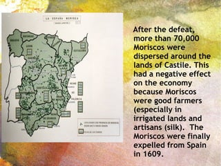 After the defeat,
more than 70,000
Moriscos were
dispersed around the
lands of Castile. This
had a negative effect
on the economy
because Moriscos
were good farmers
(especially in
irrigated lands and
artisans (silk). The
Moriscos were finally
expelled from Spain
in 1609.
 