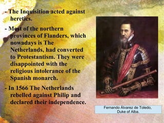 - The Inquisition acted against
heretics.
- Most of the northern
provinces of Flanders, which
nowadays is The
Netherlands, had converted
to Protestantism. They were
disappointed with the
religious intolerance of the
Spanish monarch.
- In 1566 The Netherlands
rebelled against Philip and
declared their independence.
Fernando Álvarez de Toledo,
Duke of Alba.
 