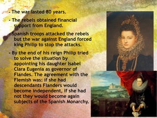- The war lasted 80 years.
- The rebels obtained financial
support from England.
- Spanish troops attacked the rebels
but the war against England forced
king Philip to stop the attacks.
- By the end of his reign Philip tried
to solve the situation by
appointing his daughter Isabel
Clara Eugenia as governor of
Flandes. The agreement with the
Flemish was: if she had
descendants Flanders would
become independent, if she had
not they would become again
subjects of the Spanish Monarchy.
 