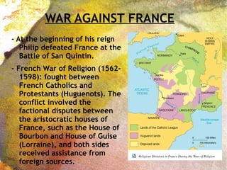WAR AGAINST FRANCE
- At the beginning of his reign
Philip defeated France at the
Battle of San Quintin.
- French War of Religion (1562-
1598): fought between
French Catholics and
Protestants (Huguenots). The
conflict involved the
factional disputes between
the aristocratic houses of
France, such as the House of
Bourbon and House of Guise
(Lorraine), and both sides
received assistance from
foreign sources.
 