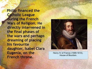 Philip financed the
Catholic League
during the French
Wars of Religion. He
directly intervened in
the final phases of
the wars and perhaps
dreaming of placing
his favourite
daughter, Isabel Clara
Eugenia, on the
French throne.
Henry IV of France (1589-1610),
House of Bourbon.
 