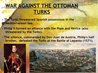 WAR AGAINST THE OTTOMAN
TURKS
- The Turks threatened Spanish possessions in the
Mediterranean Sea.
- Philip II formed an alliance with the Pope and Venice (also
threatened by the Turks).
- The alliance, commanded by Don Juan de Austria, Philip's half
brother, defeated the Turks at the Battle of Lepanto (1571).
 