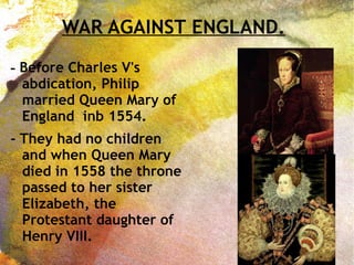 WAR AGAINST ENGLAND.
- Before Charles V's
abdication, Philip
married Queen Mary of
England inb 1554.
- They had no children
and when Queen Mary
died in 1558 the throne
passed to her sister
Elizabeth, the
Protestant daughter of
Henry VIII.
 