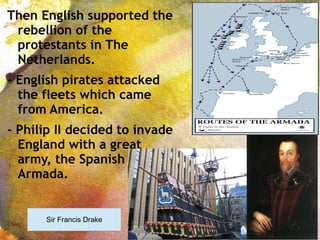 Then English supported the
rebellion of the
protestants in The
Netherlands.
- English pirates attacked
the fleets which came
from America.
- Philip II decided to invade
England with a great
army, the Spanish
Armada.
Sir Francis Drake
 