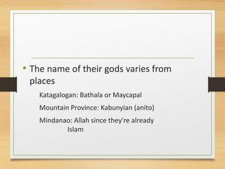 • The name of their gods varies from
places
Katagalogan: Bathala or Maycapal
Mountain Province: Kabunyian (anito)
Mindanao: Allah since they're already
Islam
 