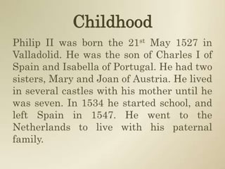 ChildhoodPhilip II was born the 21st May 1527 in Valladolid. He was the son of Charles I of Spain and Isabella of Portugal. He had two sisters, Mary and Joan of Austria. He lived in several castles with his mother until he was seven. In 1534 he started school, and left Spain in 1547. He went to the Netherlands to live with his paternal family.