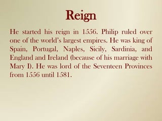ReignHe started his reign in 1556. Philip ruled over one of the world’s largest empires. He was king of Spain, Portugal, Naples, Sicily, Sardinia, and England and Ireland (because of his marriage with Mary I). He was lord of the Seventeen Provinces from 1556 until 1581.