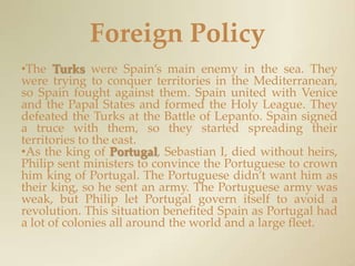 Foreign PolicyThe Turkswere Spain’s main enemy in the sea. They were trying to conquer territories in the Mediterranean, so Spain fought against them. Spain united with Venice and the Papal States and formed the Holy League. They defeated the Turks at the Battle of Lepanto. Spain signed a truce with them, so they started spreading their territories to the east.As the king of Portugal, Sebastian I, died without heirs, Philip sent ministers to convince the Portuguese to crown him king of Portugal. The Portuguese didn’t want him as their king, so he sent an army. The Portuguese army was weak, but Philip let Portugal govern itself to avoid a revolution. This situation benefited Spain as Portugal had a lot of colonies all around the world and a large fleet.