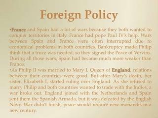 Foreign PolicyFrance and Spain had a lot of wars because they both wanted to conquer territories in Italy. France had pope Paul IV’s help. Wars between Spain and France were often interrupted due to economical problems in both countries. Bankruptcy made Philip think that a truce was needed, so they signed the Peace of Vervins. During all those wars, Spain had became much more weaker than France.As Philip II was married to Mary I, Queen of England, relations between their countries were good. But after Mary’s death, her sister, Elizabeth I, started ruling over England. As she refused to marry Philip and both countries wanted to trade with the Indies, a war broke out. England joined with the Netherlands and Spain sent them the Spanish Armada, but it was defeated by the English Navy. War didn’t finish, peace would require new monarchs in a new century.