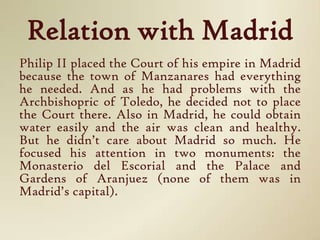 Relation with MadridPhilip II placed the Court of his empire in Madrid because the town of Manzanares had everything he needed. And as he had problems with the Archbishopric of Toledo, he decided not to place the Court there. Also in Madrid, he could obtain water easily and the air was clean and healthy. But he didn’t care about Madrid so much. He focused his attention in two monuments: the Monasterio del Escorial and the Palace and Gardens of Aranjuez (none of them was in Madrid’s capital).