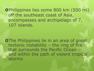 Philippines lies some 800 km (500 mi)
off the southeast coast of Asia,
encompasses and archipelago of 7,
107 islands.
The Philippines lie in an area of great
tectonic instability – the ring of fire
that surrounds the Pacific Ocean –
and within the path of violent tropical
storms

 