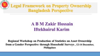 Legal Framework on Property Ownership
Bangladesh Perspective
A B M Zakir Hossain
Iftekhairul Karim
Regional Workshop on Production of Statistics on Asset Ownership
from a Gender Perspective through Household Surveys , 12-14 December,
Philippines
 