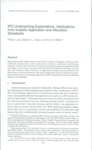 JOURNAL OF FINANCIAL AND OUANTITATIVE ANALYSIS VOU. 34. NO. 4. DECEMBER 1999
IPO Underpricing Explanations; Implications
from Investor Application and Allocation
Schedules
Philip J. Lee, Stephen L. Taylor, and Terry S. Walter*
Abstract
Initial Public Offers (IPOs) made on the Stock Exchange of Singapore routinely provide
sufficiently detailed data to allow rcconstniction of both the application and allocation
schedules. We show that large investors tend to preferentially request participation in IPOs
with higher initial returns, consistent with these investors being better informed. We also
show that inferences based exclusively on application strategies are quite different from
those drawn on investor allocations. Our results suggest that caution is necessary in assess-
ing the relative merit of competing explanations for IPO underpricing where the underlying
demand is not identified.
I. Introduction
Institutional practices adopted in initial public offerings (IPOs) are an impor-
tant determinant of initial underpricing (Loughran, Ritier, and Rydqvist (1994)).
The "book-building" approach of U.S. underwriters means that there should be a
close correspondence between final applications for shares in an IPO atid the allo-
cation of these shares.' Final applications, however, may differ substantially from
the underlying demand for an issue, reflecting potential investors' perceptions of
bias in underwriters' allocation decisions and the futility of an application for
shares when not on the "favored client" list. When underlying demand is damp-
ened in this way, it is not possible to observe the probability of an allocation, and
theories that rely on differentially informed investors cannot be directly tested.^
* All authoni. Department of Accouming (H04), tJniversity of Sydney. NSW 2006. Australia. This
paper has benefited from commenLs by panicipants at the 1996 PACAP/APFA annual meeting, as
well a-s workshops at the following universities: Sydney, Adelaide. Western Australia. Macquarie, and
Queensland. The authors gratefully acknowledge these comments. They also acknowledge detailed
comments and suggestions received from Philip Brown. Paul Malatesta (the editor), and Wo Welch
(a.>isociate editor and referee),
' Following pre selling, U,S, underwriters must set a common price for all investors (Benveniste
and Wilhelm (1990)), The subsequent offers of .shares rcHect underwriters' allocation di.scretion. as
well as the Information gained from pre-selling. Hence, "applications." as such, will already reflect
both ihc information provided in ihe pre-selHng period and the underwriters' ability to discriminate
bciween applicants,
^It is possible that investors might strategically apply for a larger number of shares than they
actually want in an issue. To do so. however, involves an additional application cost, and an increa.sed
425
 