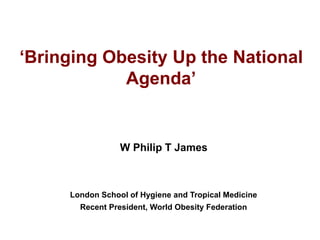 ‘Bringing Obesity Up the National
Agenda’
W Philip T James
London School of Hygiene and Tropical Medicine
Recent President, World Obesity Federation
 