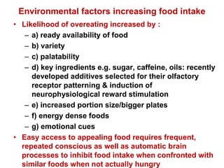 Environmental factors increasing food intake
• Likelihood of overeating increased by :
– a) ready availability of food
– b) variety
– c) palatability
– d) key ingredients e.g. sugar, caffeine, oils: recently
developed additives selected for their olfactory
receptor patterning & induction of
neurophysiological reward stimulation
– e) increased portion size/bigger plates
– f) energy dense foods
– g) emotional cues
• Easy access to appealing food requires frequent,
repeated conscious as well as automatic brain
processes to inhibit food intake when confronted with
similar foods when not actually hungry
 