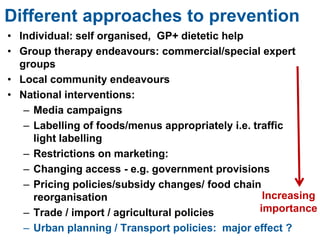 Different approaches to prevention
• Individual: self organised, GP+ dietetic help
• Group therapy endeavours: commercial/special expert
groups
• Local community endeavours
• National interventions:
– Media campaigns
– Labelling of foods/menus appropriately i.e. traffic
light labelling
– Restrictions on marketing:
– Changing access - e.g. government provisions
– Pricing policies/subsidy changes/ food chain
reorganisation
– Trade / import / agricultural policies
– Urban planning / Transport policies: major effect ?
Increasing
importance
 