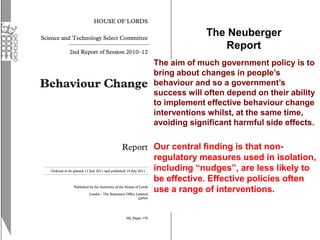 The Neuberger
Report
The aim of much government policy is to
bring about changes in people’s
behaviour and so a government’s
success will often depend on their ability
to implement effective behaviour change
interventions whilst, at the same time,
avoiding significant harmful side effects.
Our central finding is that non-
regulatory measures used in isolation,
including “nudges”, are less likely to
be effective. Effective policies often
use a range of interventions.
 