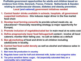 Profitable government opportunities for adults and children based on
evidence from Chile, Denmark, France, Finland, Netherlands & Sweden
relating to cardiovascular disease, diabetes and obesity prevention.
Local (and national) government initiatives needed
1. Control foods+ drinks available in schools, hospitals, all government
supported institutions - this induces major driver in the free market
food chain
2. Develop local farming consortia to provide school meals etc. as
educational + financially rewarding strategy (a major opportunity for
Europe).
3. Promote inclusion of vegetables/salad bar in main meal at no extra cost
4. Define progressively lower food fat/sugar/salt content ; involve all local
caterers; monitor their falling use; no salt on tables as a default
5. Ban all marketing of food and drink to all children including
adolescents in locality.
6. Control fast food outlet density as well as alcohol and tobacco sales in
city centres
7. Ban trans fat production in country
8. Regulate lower cost for half and skimmed milk, butter and margarine sales
9. Tax price sensitive items: sugar, - fat (especially saturated fats) on a
commodity not a retail basis
 