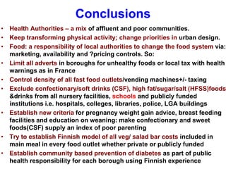 Conclusions
• Health Authorities – a mix of affluent and poor communities.
• Keep transforming physical activity; change priorities in urban design.
• Food: a responsibility of local authorities to change the food system via:
marketing, availability and ?pricing controls. So:
• Limit all adverts in boroughs for unhealthy foods or local tax with health
warnings as in France
• Control density of all fast food outlets/vending machines+/- taxing
• Exclude confectionary/soft drinks (CSF), high fat/sugar/salt (HFSS)foods
&drinks from all nursery facilities, schools and publicly funded
institutions i.e. hospitals, colleges, libraries, police, LGA buildings
• Establish new criteria for pregnancy weight gain advice, breast feeding
facilities and education on weaning: make confectionary and sweet
foods(CSF) supply an index of poor parenting
• Try to establish Finnish model of all veg/ salad bar costs included in
main meal in every food outlet whether private or publicly funded
• Establish community based prevention of diabetes as part of public
health responsibility for each borough using Finnish experience
 