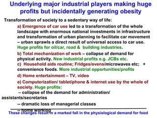 Underlying major industrial players making huge
profits but incidentally generating obesity
Transformation of society to a sedentary way of life:
a) Emergence of car use led to a transformation of the whole
landscape with enormous national investments in infrastructure
and transformation of urban planning to facilitate car movement
– urban sprawls a direct result of universal access to car use.
Huge profits for oil/car, road & building industries.
b) Total mechanization of work – collapse of demand for
physical activity. New industrial profits e.g. JCBs etc.
c) Household aids routine; Fridges/ovens/microwaves etc; +
convenience foods. More industrial opportunities/profits
d) Home entertainment – TV, video
e) Computerization/ tablet/phone & internet use by the whole of
society. Huge profits:
– collapse of the demand for administration/
assistants/secretaries
-- dramatic loss of managerial classes
-- home working
These changes result in a marked fall in the physiological demand for food
 