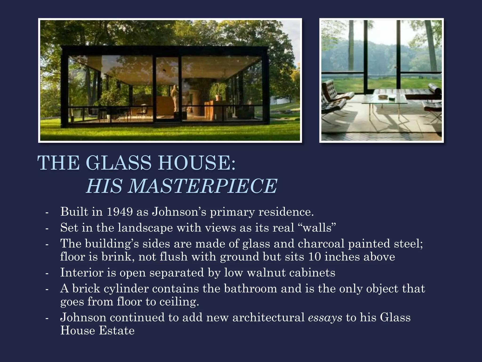 THE GLASS HOUSE:
    HIS MASTERPIECE
- Built in 1949 as Johnson’s primary residence.
- Set in the landscape with views as its real “walls”
- The building’s sides are made of glass and charcoal painted steel;
  floor is brink, not flush with ground but sits 10 inches above
- Interior is open separated by low walnut cabinets
- A brick cylinder contains the bathroom and is the only object that
  goes from floor to ceiling.
- Johnson continued to add new architectural essays to his Glass
  House Estate
 