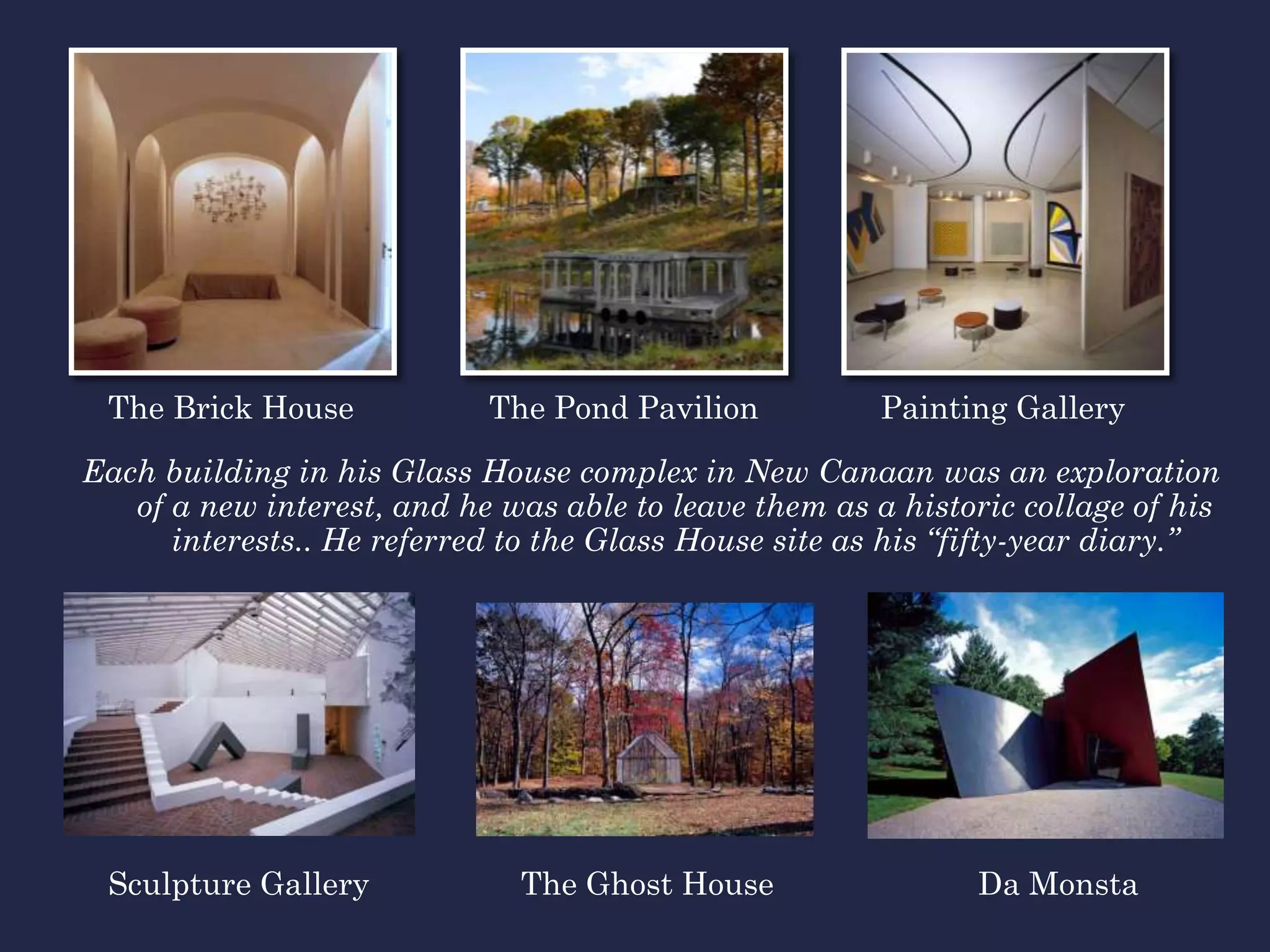 The Brick House            The Pond Pavilion           Painting Gallery

Each building in his Glass House complex in New Canaan was an exploration
   of a new interest, and he was able to leave them as a historic collage of his
      interests.. He referred to the Glass House site as his “fifty-year diary.”




 Sculpture Gallery            The Ghost House                 Da Monsta
 