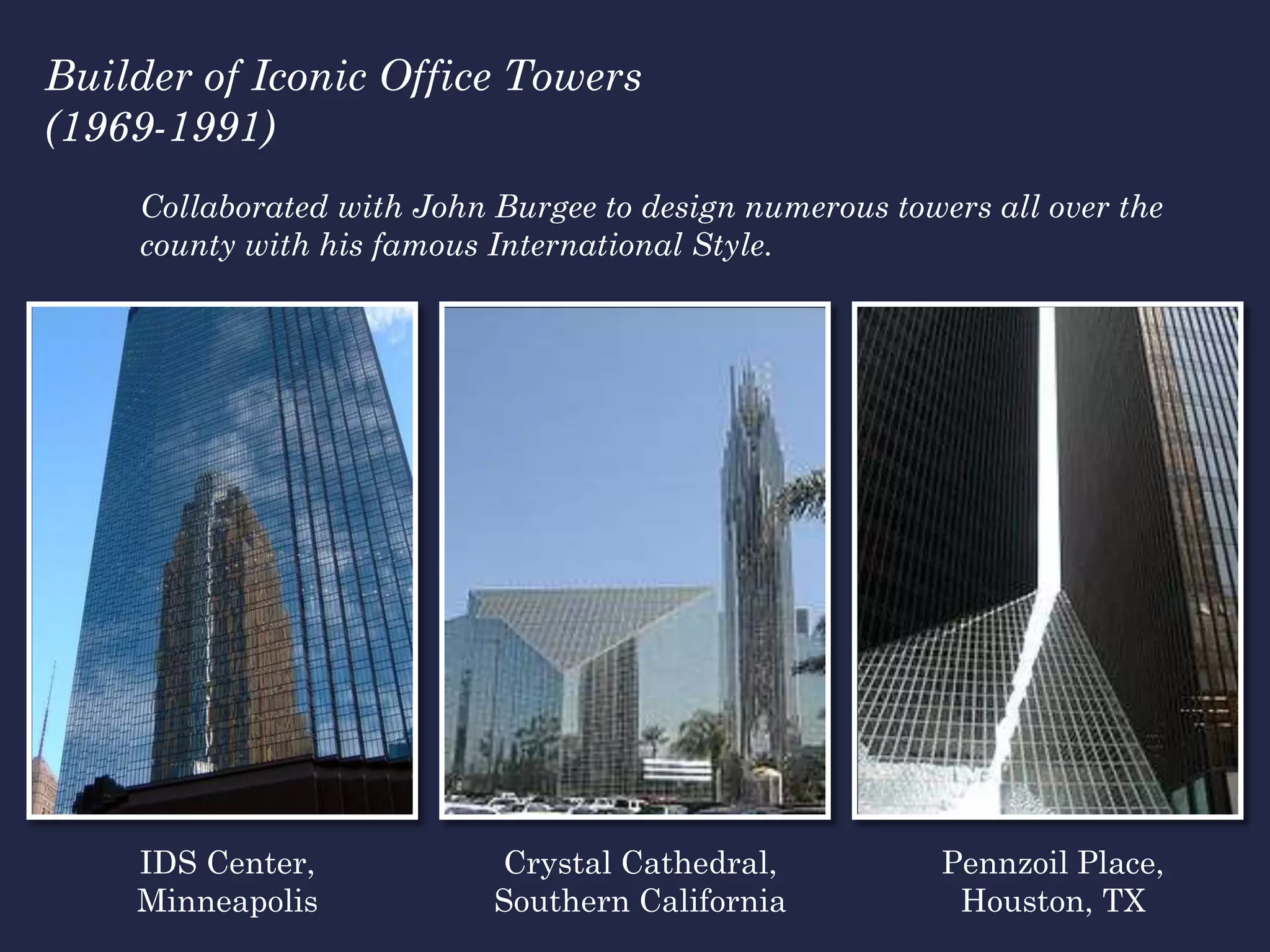 Builder of Iconic Office Towers
(1969-1991)
    Collaborated with John Burgee to design numerous towers all over the
    county with his famous International Style.




    IDS Center,            Crystal Cathedral,            Pennzoil Place,
    Minneapolis            Southern California            Houston, TX
 