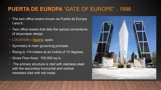 PUERTA DE EUROPA “GATE OF EUROPE” , 1996
• The twin office towers known as Puerta de Europa
I and II.
• Twin office towers that defy the typical conventions
of skyscraper design.
• LOCATION – Madrid, spain.
• Symmetry is main governing principle.
• Rising to 114 meters at an incline of 15 degrees.
• Gross Floor Area: 105,000 sq.m.
• The primary structure is clad with stainless steel
with the secondary horizontal and vertical
members clad with red metal.
 