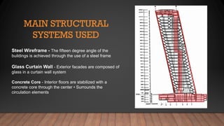 Steel Wireframe - The fifteen degree angle of the
buildings is achieved through the use of a steel frame
Glass Curtain Wall - Exterior facades are composed of
glass in a curtain wall system
Concrete Core - Interior floors are stabilized with a
concrete core through the center • Surrounds the
circulation elements
 