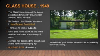 GLASS HOUSE , 1949
• The Glass House is one of the largest
projects undertaken by the American
architect Philip Johnson.
• He designed it as his own residence
in New Canaan, Connecticut.
• There are no interior supports.
• It is a steel frame structure and all the
windows and doors are made up of
glass.
• Johnson has described the glass house
as the permanent camping trip.
• BUILDING TYPE - Residency
 